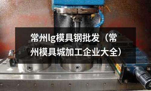 常州lg模具鋼批發(fā)(常州模具城加工企業(yè)大全)