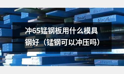 沖65錳鋼板用什么模具鋼好(錳鋼可以沖壓嗎)