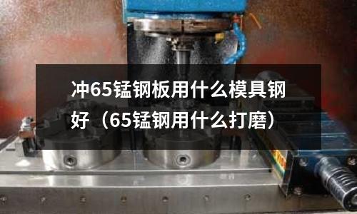 沖65錳鋼板用什么模具鋼好(65錳鋼用什么打磨)