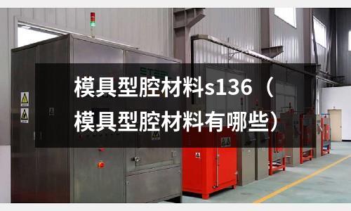 模具型腔材料s136(模具型腔材料有哪些)