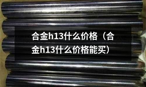 合金h13什么價(jià)格（合金h13什么價(jià)格能買(mǎi)）