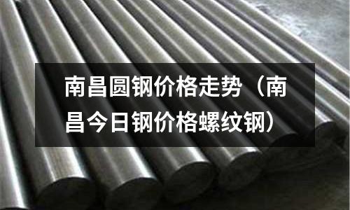南昌圓鋼價格走勢（南昌今日鋼價格螺紋鋼）