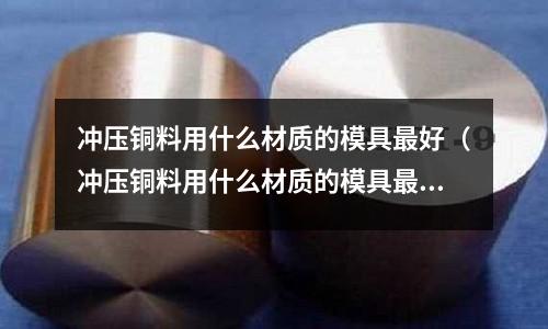 沖壓銅料用什么材質的模具最好（沖壓銅料用什么材質的模具最好耐磨）