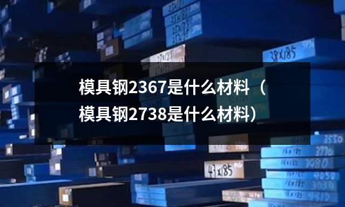 模具鋼2367是什么材料(模具鋼2738是什么材料)