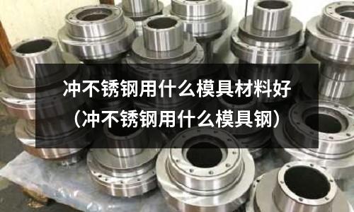 沖不銹鋼用什么模具材料好(沖不銹鋼用什么模具鋼)