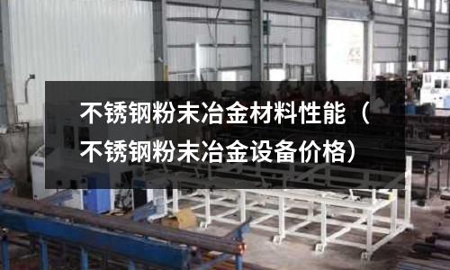 不銹鋼粉末冶金材料性能（不銹鋼粉末冶金設(shè)備價格）