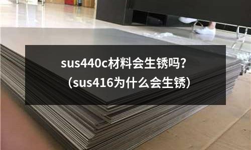 sus440c材料會生銹嗎？（sus416為什么會生銹）