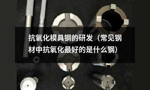 抗氧化模具鋼的研發(fā)（常見(jiàn)鋼材中抗氧化最好的是什么鋼）