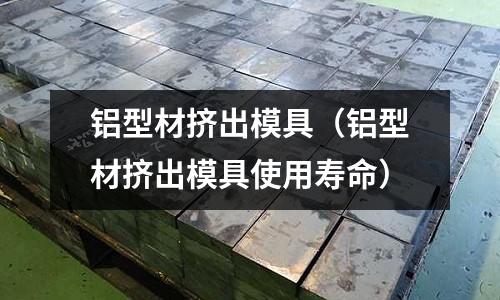 鋁型材擠出模具(鋁型材擠出模具使用壽命)