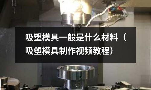 吸塑模具一般是什么材料（吸塑模具制作視頻教程）