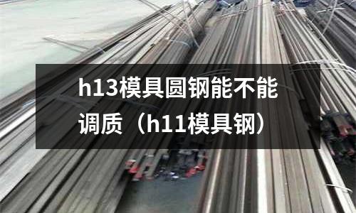 h13模具圓鋼能不能調質（h11模具鋼）
