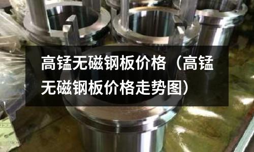 高錳無磁鋼板價格（高錳無磁鋼板價格走勢圖）