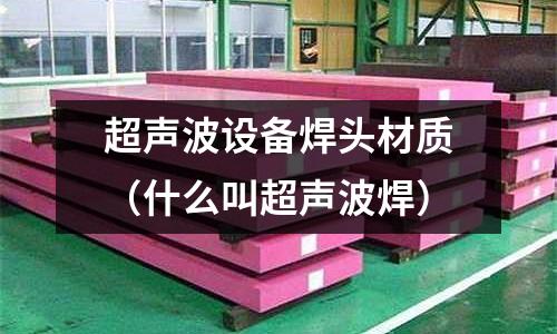 超聲波設(shè)備焊頭材質(zhì)(什么叫超聲波焊)