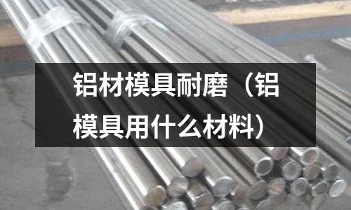 鋁材模具耐磨(鋁模具用什么材料)