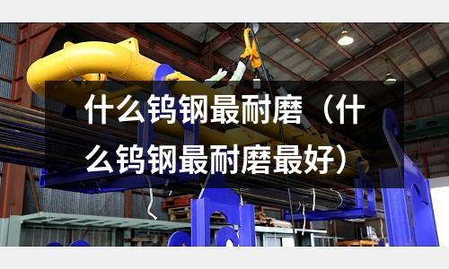 什么鎢鋼最耐磨(什么鎢鋼最耐磨最好)