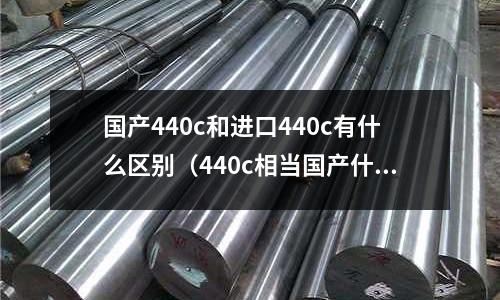 國產(chǎn)440c和進口440c有什么區(qū)別（440c相當國產(chǎn)什么材料）