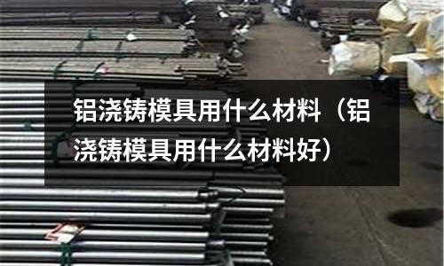 鋁澆鑄模具用什么材料（鋁澆鑄模具用什么材料好）