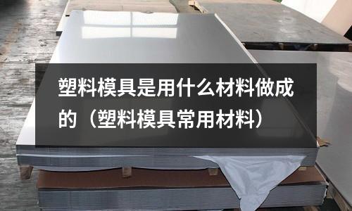 塑料模具是用什么材料做成的(塑料模具常用材料)