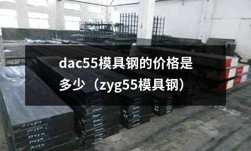 dac55模具鋼的價格是多少（zyg55模具鋼）