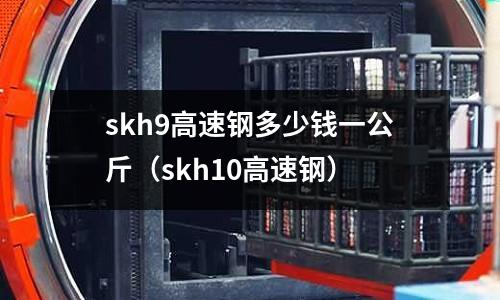 skh9高速鋼多少錢一公斤（skh10高速鋼）