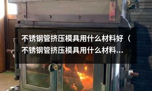 不銹鋼管擠壓模具用什么材料好（不銹鋼管擠壓模具用什么材料好一點(diǎn)）