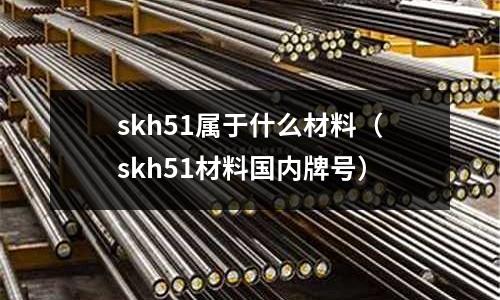 skh51屬于什么材料(skh51材料國內(nèi)牌號)