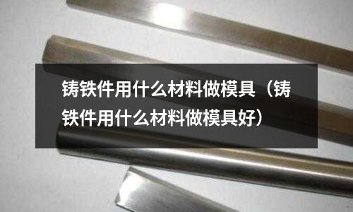 鑄鐵件用什么材料做模具(鑄鐵件用什么材料做模具好)