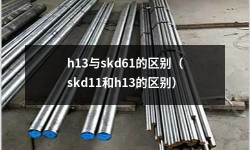 h13與skd61的區別(skd11和h13的區別)