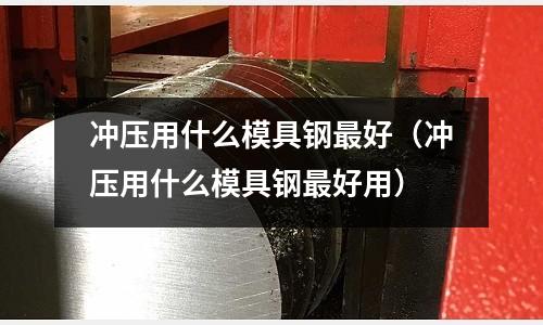 沖壓用什么模具鋼最好(沖壓用什么模具鋼最好用)