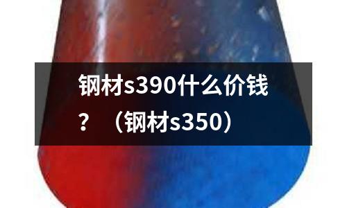 鋼材s390什么價錢?(鋼材s350)