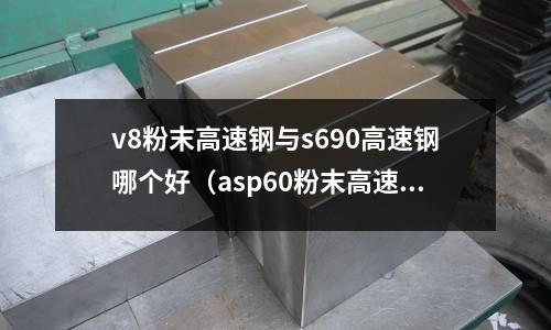 v8粉末高速鋼與s690高速鋼哪個好(asp60粉末高速鋼做刀怎么樣)