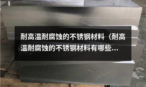 耐高溫耐腐蝕的不銹鋼材料（耐高溫耐腐蝕的不銹鋼材料有哪些）