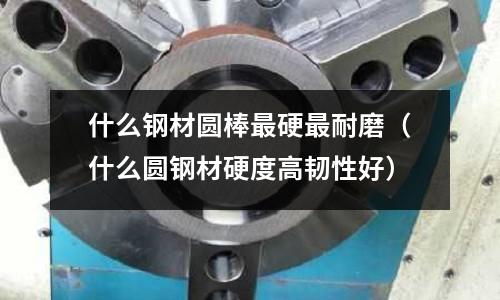 什么鋼材圓棒最硬最耐磨(什么圓鋼材硬度高韌性好)