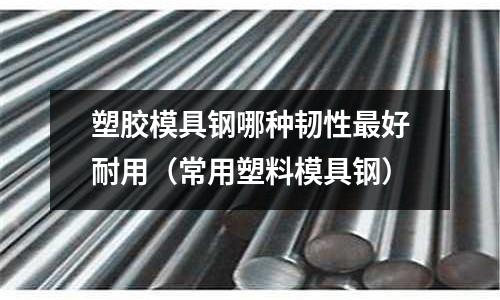 塑膠模具鋼哪種韌性最好耐用(常用塑料模具鋼)