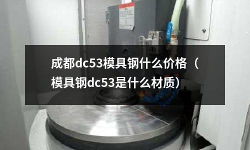 成都dc53模具鋼什么價格(模具鋼dc53是什么材質)