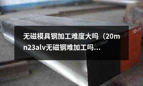 無磁模具鋼加工難度大嗎(20mn23alv無磁鋼難加工嗎)