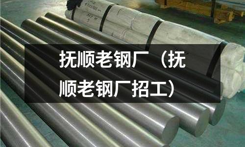 撫順老鋼廠(撫順老鋼廠招工)