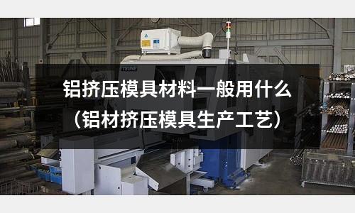 鋁擠壓模具材料一般用什么（鋁材擠壓模具生產工藝）