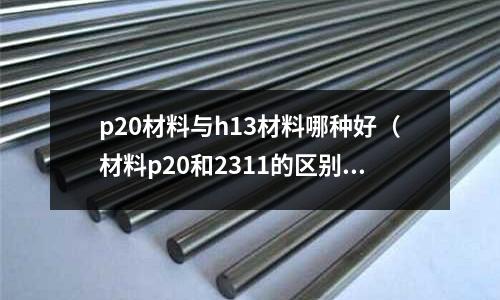 p20材料與h13材料哪種好（材料p20和2311的區別）