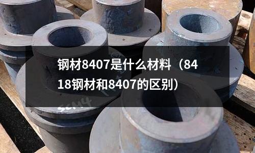鋼材8407是什么材料（8418鋼材和8407的區(qū)別）