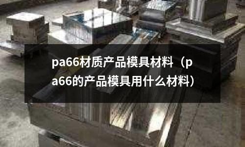 pa66材質產品模具材料(pa66的產品模具用什么材料)