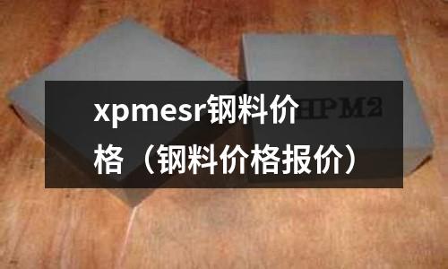 xpmesr鋼料價(jià)格（鋼料價(jià)格報(bào)價(jià)）