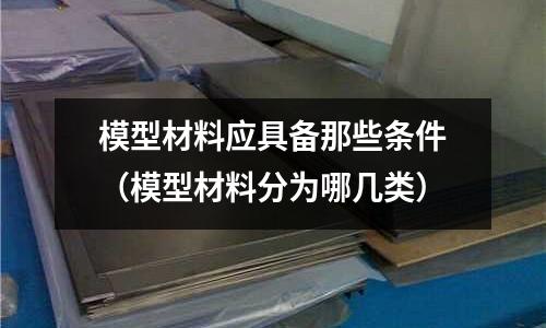 模型材料應具備那些條件(模型材料分為哪幾類)