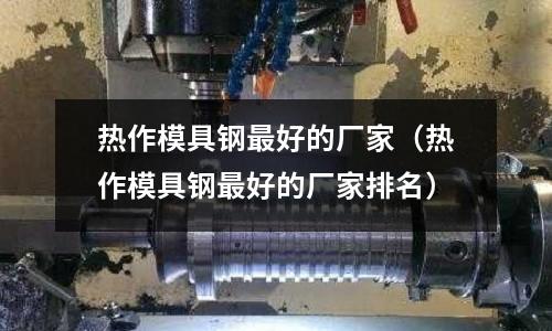 熱作模具鋼最好的廠家(熱作模具鋼最好的廠家排名)