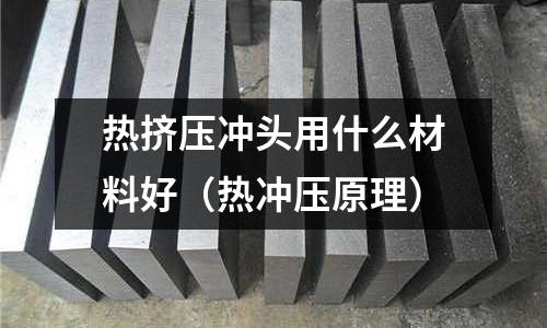熱擠壓沖頭用什么材料好(熱沖壓原理)