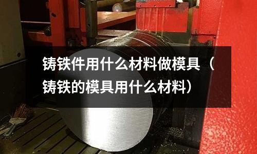 鑄鐵件用什么材料做模具(鑄鐵的模具用什么材料)