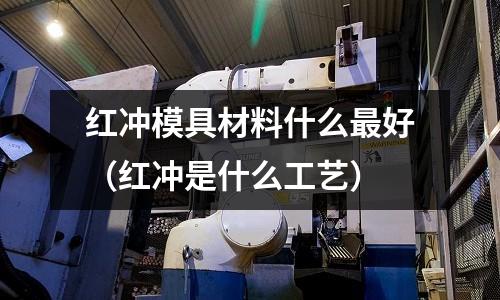 紅沖模具材料什么最好(紅沖是什么工藝)