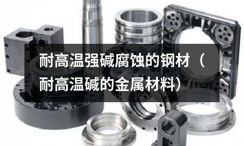 耐高溫強(qiáng)堿腐蝕的鋼材(耐高溫堿的金屬材料)