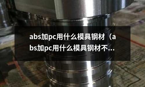 abs加pc用什么模具鋼材（abs加pc用什么模具鋼材不會(huì)生銹）