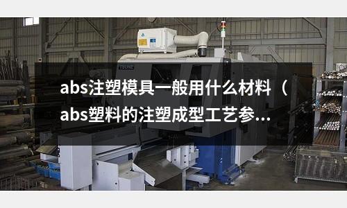 abs注塑模具一般用什么材料(abs塑料的注塑成型工藝參數)